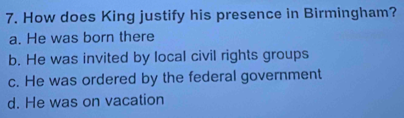 How does King justify his presence in Birmingham?
a. He was born there
b. He was invited by local civil rights groups
c. He was ordered by the federal government
d. He was on vacation