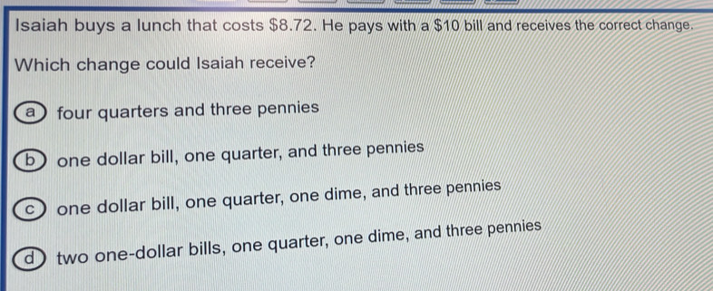 Isaiah buys a lunch that costs $8.72. He pays with a $10 bill and receives the correct change.
Which change could Isaiah receive?
a four quarters and three pennies
b one dollar bill, one quarter, and three pennies
c) one dollar bill, one quarter, one dime, and three pennies
d) two one-dollar bills, one quarter, one dime, and three pennies