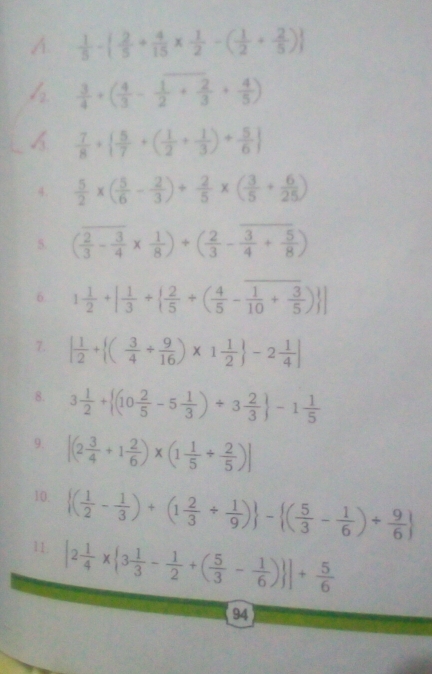  1/5 -  2/5 + 4/15 *  1/2 -( 1/2 + 2/5 )
  3/4 +( 4/3 - 1/2 + 2/3 + 4/5 )
A  7/8 +  5/7 +( 1/2 + 1/3 )+ 5/6 
4.  5/2 * ( 5/6 - 2/3 )+ 2/5 * ( 3/5 + 6/25 )
5. ( 2/3 - 3/4 *  1/8 )+( 2/3 - 3/4 + 5/8 )
6. 1 1/2 +[ 1/3 +  2/5 +( 4/5 - 1/10 + 3/5 ) ]
7. | 1/2 + ( 3/4 + 9/16 )* 1 1/2  -2 1/4 |
8. 3 1/2 + (10 2/5 -5 1/3 )+3 2/3  -1 1/5 
9. [(2 3/4 +1 2/6 )* (1 1/5 + 2/5 )]
10.  ( 1/2 - 1/3 )+(1 2/3 + 1/9 ) - ( 5/3 - 1/6 )+ 9/6 
11. |2 1/4 *  3 1/3 - 1/2 +( 5/3 - 1/6 ) ]+ 5/6 
94