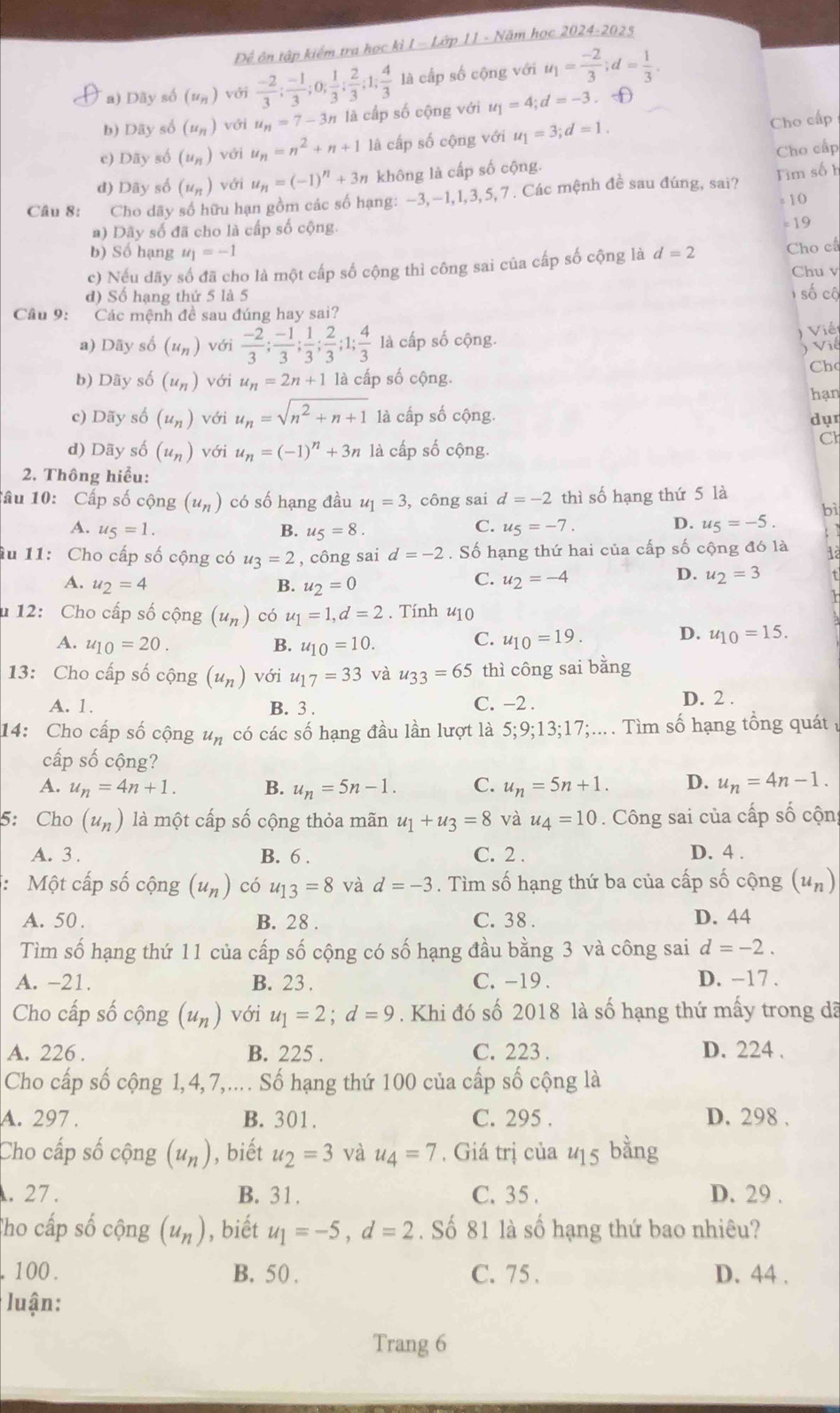 Để ôn tập kiểm tra học kì I - Lớp 11 - Năm học 2024-2025
T a) Dây số (u_n) với  (-2)/3 ; (-1)/3 ;0; 1/3 ; 2/3 ;1; 4/3  là cấp số cộng với u_1= (-2)/3 ;d= 1/3 .
b) Dây số (u_n) với u_n=7-3n là cấp số cộng với u_1=4;d=-3. D
c) Dãy số (u_n) với u_n=n^2+n+1 là cấp số cộng với u_1=3;d=1. Cho cấp
d) Dãy số (u_n) với u_n=(-1)^n+3n không là cấp số cộng. Cho cấp
Câu 8:  Cho dãy số hữu hạn gồm các số hạng: - 3,-1,1,3,5, 7. Các mệnh đề sau đúng, sai? Tìm số h
a) Dãy số đã cho là cấp số cộng. = 10 = 19
b) Số hạng u_1=-1
c) Nếu dãy số đã cho là một cấp số cộng thì công sai của cấp số cộng là d=2 Cho cá
Chu v
d) Số hạng thứ 5 là 5  số cộ
Cầu 9: Các mệnh đề sau đúng hay sai?
a) Dãy số (u_n) với  (-2)/3 ; (-1)/3 ; 1/3 ; 2/3 ;1; 4/3  là cấp số cộng.
) Viết
) Vić
b) Dãy số (u_n) với u_n=2n+1 là cấp số cộng. Cho
c) Dãy số (u_n) với u_n=sqrt(n^2+n+1) là cấp số cộng. dụr hạn
d) Dãy số (u_n) với u_n=(-1)^n+3n là cấp số cộng.
Cl
2. Thông hiểu:
Tâu 10: Cấp số cộng (u_n) có số hạng đầu u_1=3 , công sai d=-2 thì số hạng thứ 5 là
bì
C.
A. u_5=1. B. u_5=8. u_5=-7.
D. u_5=-5.; 1
âu 11: Cho cấp số cộng có u_3=2 , công sai d=-2. Số hạng thứ hai của cấp số cộng đó là 1
A. u_2=4 B. u_2=0
D.
C. u_2=-4 u_2=3
u 12: Cho cấp số cộng (u_n) có u_1=1,d=2. Tính u10
A. u_10=20. B. u_10=10.
D.
C. u_10=19. u_10=15.
13: Cho cấp số cộng (u_n) với u_17=33 và u_33=65 thì công sai bằng
A. 1. B. 3 . D. 2 .
C. −2 .
14: Cho cấp số cộng u_n có các số hạng đầu lần lượt là 5;9;13;17;.... Tìm số hạng tổng quát 
cấp số cộng?
A. u_n=4n+1. B. u_n=5n-1. C. u_n=5n+1. D. u_n=4n-1.
5: Cho (u_n) là một cấp số cộng thỏa mãn u_1+u_3=8 và u_4=10. Công sai của cấp số cộn
A. 3. B. 6 . C. 2 . D. 4 .
*: Một cấp số cộng (u_n) có u_13=8 và d=-3. Tìm số hạng thứ ba của cấp số cộng (u_n)
A. 50 . B. 28 . C. 38 . D. 44
Tìm số hạng thứ 11 của cấp số cộng có số hạng đầu bằng 3 và công sai d=-2.
A. -21. B. 23 . C. -19 . D. -17 .
Cho cấp số cộng (u_n) với u_1=2;d=9 * . Khi đó số 2018 là số hạng thứ mấy trong đã
A. 226 . B. 225 . C. 223 . D. 224 .
Cho cấp số cộng 1,4,7,.... Số hạng thứ 100 của cấp số cộng là
A. 297 . B. 301. C. 295 . D. 298 .
Cho cấp số cộng (u_n) , biết u_2=3 và u_4=7 , Giá trị của u15 bằng
. 27 . B. 31. C. 35 . D. 29 .
Tho cấp số cộng (u_n) , biết u_1=-5,d=2. Số 81 là số hạng thứ bao nhiêu?
100. B. 50 . C. 75 . D. 44 .
luận:
Trang 6