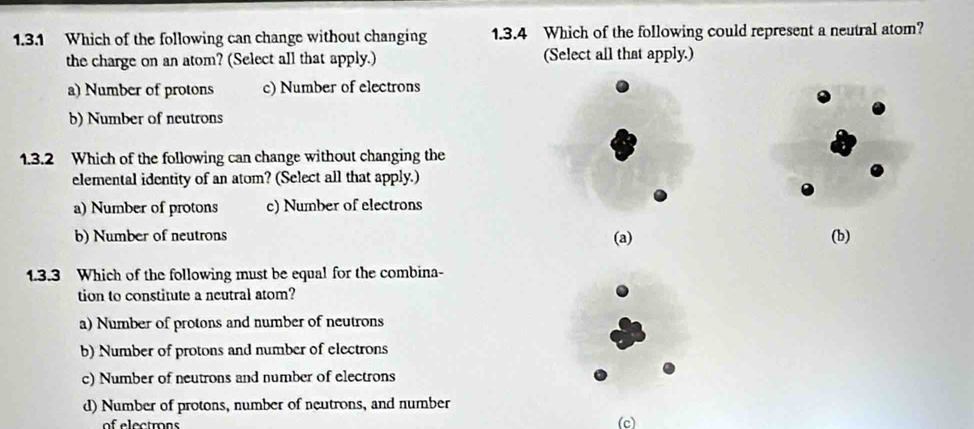 Which of the following can change without changing 1.3.4 Which of the following could represent a neutral atom?
the charge on an atom? (Select all that apply.) (Select all that apply.)
a) Number of protons c) Number of electrons
b) Number of neutrons
1.3.2 Which of the following can change without changing the
elemental identity of an atom? (Select all that apply.)
a) Number of protons c) Number of electrons
b) Number of neutrons (b)
(a)
1.3.3 Which of the following must be equal for the combina
tion to constitute a neutral atom?
a) Number of protons and number of neutrons
b) Number of protons and number of electrons
c) Number of neutrons and number of electrons
d) Number of protons, number of neutrons, and number
of electron (c)