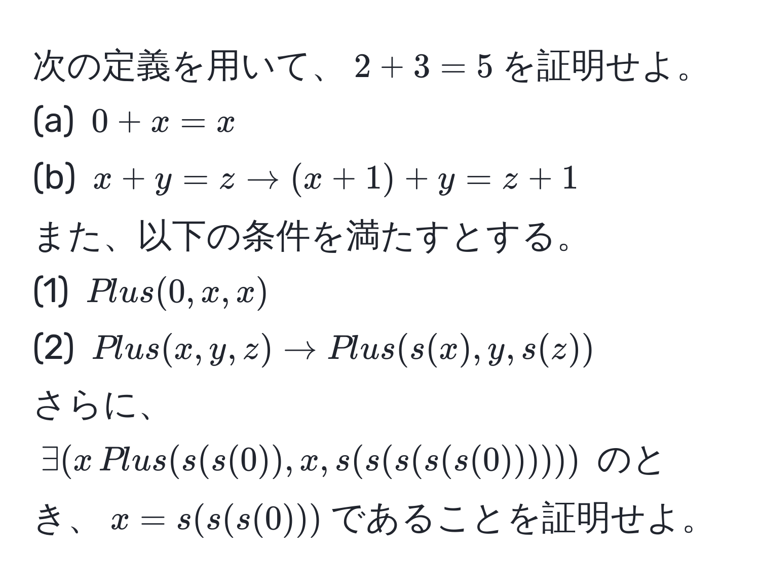 次の定義を用いて、$2 + 3 = 5$を証明せよ。  
(a) $0 + x = x$  
(b) $x + y = z arrow (x + 1) + y = z + 1$  
また、以下の条件を満たすとする。  
(1) $Plus(0, x, x)$  
(2) $Plus(x, y, z) arrow Plus(s(x), y, s(z))$  
さらに、$∃(x ,Plus(s(s(0)), x, s(s(s(s(s(0))))))$ のとき、$x = s(s(s(0)))$であることを証明せよ。