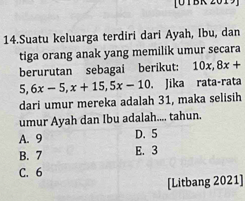 [O TBR 201 :
14.Suatu keluarga terdiri dari Ayah, Ibu, dan
tiga orang anak yang memilik umur secara
berurutan sebagai berikut: 10x, 8x+
5, 6x-5, x+15, 5x-10 Jika rata-rata
dari umur mereka adalah 31, maka selisih
umur Ayah dan Ibu adalah.... tahun.
A. 9 D. 5
B. 7 E. 3
C. 6
[Litbang 2021]