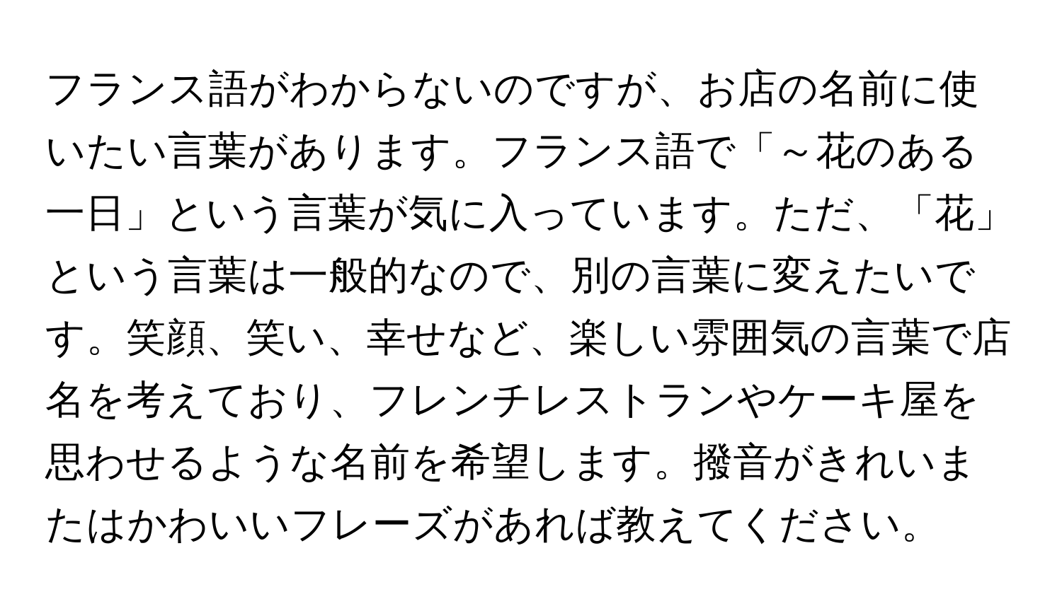 フランス語がわからないのですが、お店の名前に使いたい言葉があります。フランス語で「～花のある一日」という言葉が気に入っています。ただ、「花」という言葉は一般的なので、別の言葉に変えたいです。笑顔、笑い、幸せなど、楽しい雰囲気の言葉で店名を考えており、フレンチレストランやケーキ屋を思わせるような名前を希望します。撥音がきれいまたはかわいいフレーズがあれば教えてください。