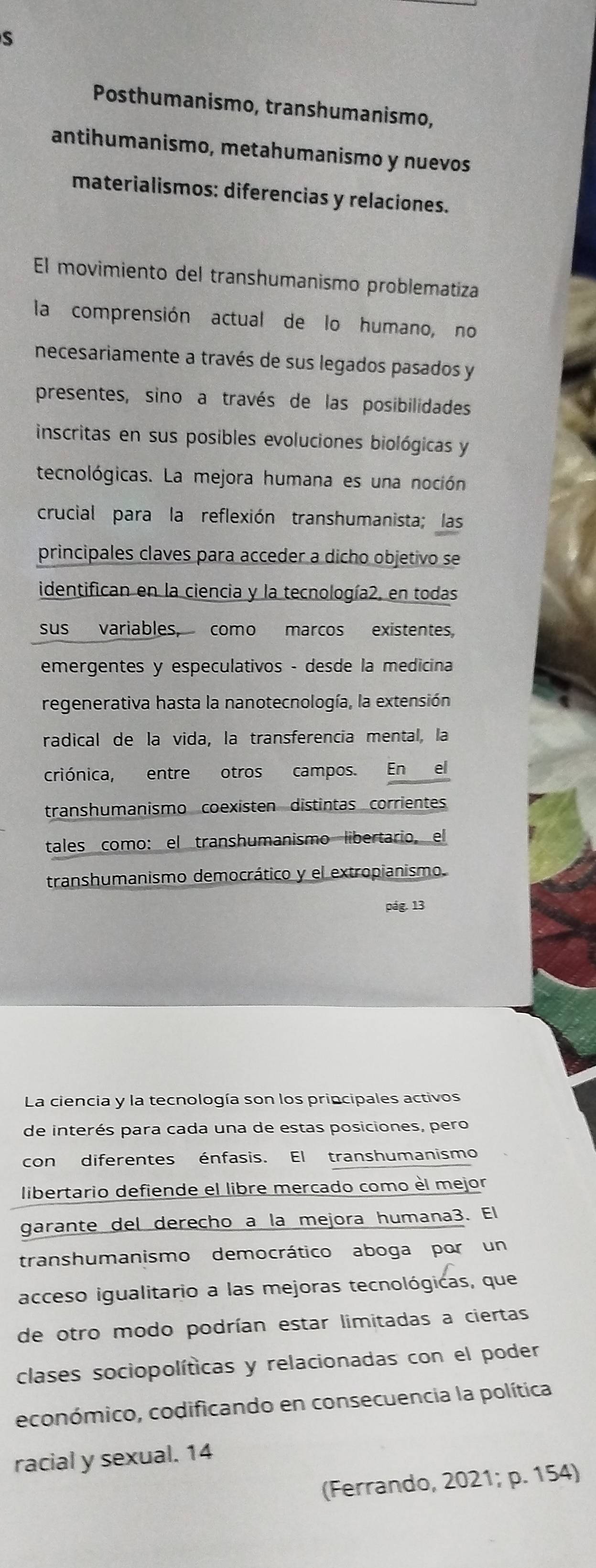 Posthumanismo, transhumanismo, 
antihumanismo, metahumanismo y nuevos 
materialismos: diferencias y relaciones. 
El movimiento del transhumanismo problematiza 
la comprensión actual de lo humano, no 
necesariamente a través de sus legados pasados y 
presentes, sino a través de las posibilidades 
inscritas en sus posibles evoluciones biológicas y 
tecnológicas. La mejora humana es una noción 
crucial para la reflexión transhumanista; las 
principales claves para acceder a dicho objetivo se 
identifican en la ciencia y la tecnología2, en todas 
sus variables, como marcos existentes, 
emergentes y especulativos - desde la medicina 
regenerativa hasta la nanotecnología, la extensión 
radical de la vida, la transferencia mental, la 
criónica, entre otros campos. En el 
transhumanismo coexisten distintas corrientes 
tales como: el transhumanismo libertario, el 
transhumanismo democrático y el extropianismo. 
pág. 13 
La ciencia y la tecnología son los principales activos 
de interés para cada una de estas posiciones, pero 
con diferentes énfasis. El transhumanismo 
libertario defiende el libre mercado como èl mejor 
garante del derecho a la mejora humana3. El 
transhumanismo democrático aboga por un 
acceso igualitario a las mejoras tecnológicas, que 
de otro modo podrían estar limitadas a ciertas 
clases sociopolíticas y relacionadas con el poder 
económico, codificando en consecuencia la política 
racial y sexual. 14
(Ferrando, 2021; p. 154)