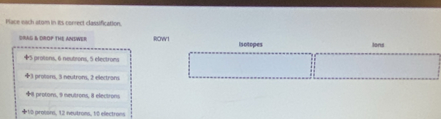 Place each atom in its correct classification.
DRAG & DROP THE ANSWER ROW1 isotopes Ions
5 protons, 6 neutrons, 5 electrons
+ 3 protons, 3 neutrons, 2 electrons
8 protons, 9 neutrons, 8 electrons
* 10 protons, 12 neutrons, 10 electrons