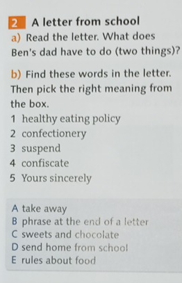 A letter from school 
a) Read the letter. What does 
Ben's dad have to do (two things)? 
b) Find these words in the letter. 
Then pick the right meaning from 
the box. 
1 healthy eating policy 
2 confectionery 
3 suspend 
4 confiscate 
5 Yours sincerely 
A take away 
B phrase at the end of a letter 
C sweets and chocolate 
D send home from school 
E rules about food