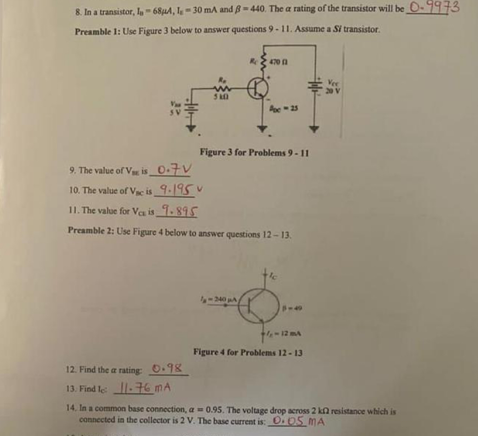 In a transistor, I_B=68mu A,I_E=30mA and beta =440. The α rating of the transistor will be_
Preamble 1: Use Figure 3 below to answer questions 9-11. Assume a Si transistor.
Figure 3 for Problems 9-11
9. The value of V_BE is_
10. The value of V_BC is_
11. The value for V_CE is
_
Preamble 2: Use Figure 4 below to answer questions 12-13.
I_B=240 mu A
beta -49
I_E=12mA
Figure 4 for Problems 12-13
12. Find the α rating:_
13. Find I_c: _mA
14. In a common base connection, alpha =0.95. The voltage drop across 2 kΩ resistance which is
connected in the collector is 2 V. The base current is: _mA