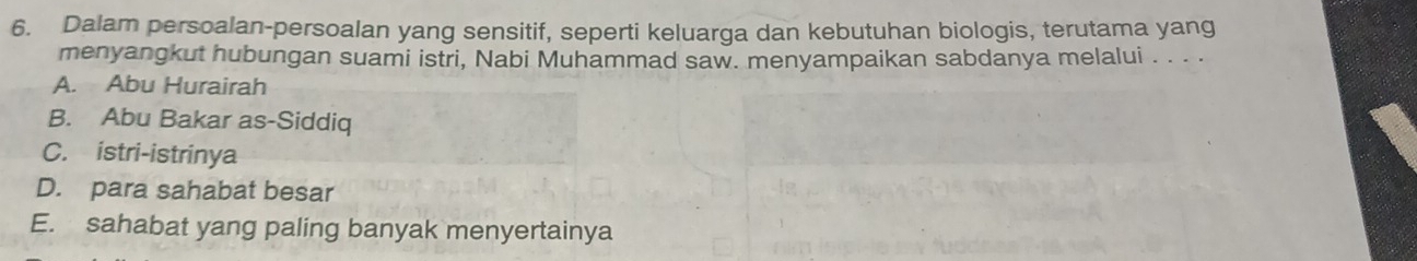 Dalam persoalan-persoalan yang sensitif, seperti keluarga dan kebutuhan biologis, terutama yang
menyangkut hubungan suami istri, Nabi Muhammad saw. menyampaikan sabdanya melalui . . . .
A. Abu Hurairah
B. Abu Bakar as-Siddiq
C. istri-istrinya
D. para sahabat besar
E. sahabat yang paling banyak menyertainya