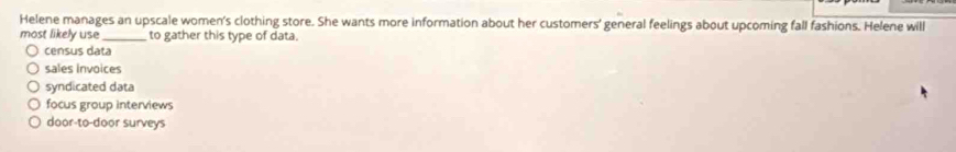 Helene manages an upscale women's clothing store. She wants more information about her customers' general feelings about upcoming fall fashions. Helene will
most likely use_ to gather this type of data.
census data
sales Invoices
syndicated data
focus group interviews
door-to-door surveys