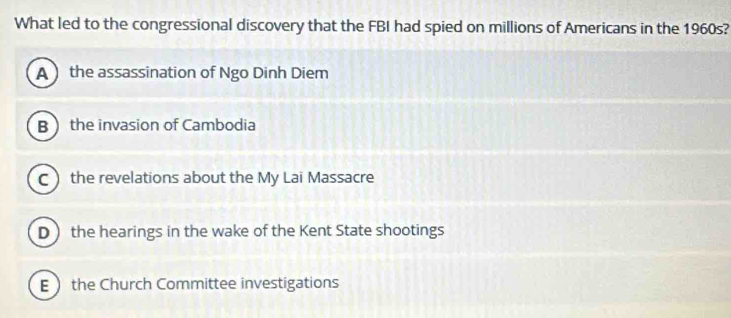 What led to the congressional discovery that the FBI had spied on millions of Americans in the 1960s?
A the assassination of Ngo Dinh Diem
B the invasion of Cambodia
Cthe revelations about the My Lai Massacre
D the hearings in the wake of the Kent State shootings
E the Church Committee investigations