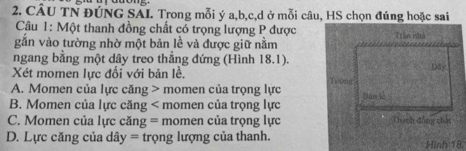 CÂU TN ĐÚNG SAI. Trong mỗi ý a, b, c, d ở mỗi câu, HS chọn đúng hoặc sai
Câu 1: Một thanh đồng chất có trọng lượng P được Trần nhà
găn vào tường nhờ một bản lề và được giữ nằm
a
ngang bằng một dây treo thắng đứng (Hình 18.1).
Xét momen lực đối với bản lề. Dily
A. Momen của lực căng > momen của trọng lực Tường
Bản lễ
B. Momen của lực căng < momen của trọng lực
 C. Momen của lực căng = momen của trọng lực Thành đồng chất
D. Lực căng của dây = trọng lượng của thanh.
Hinh 18.