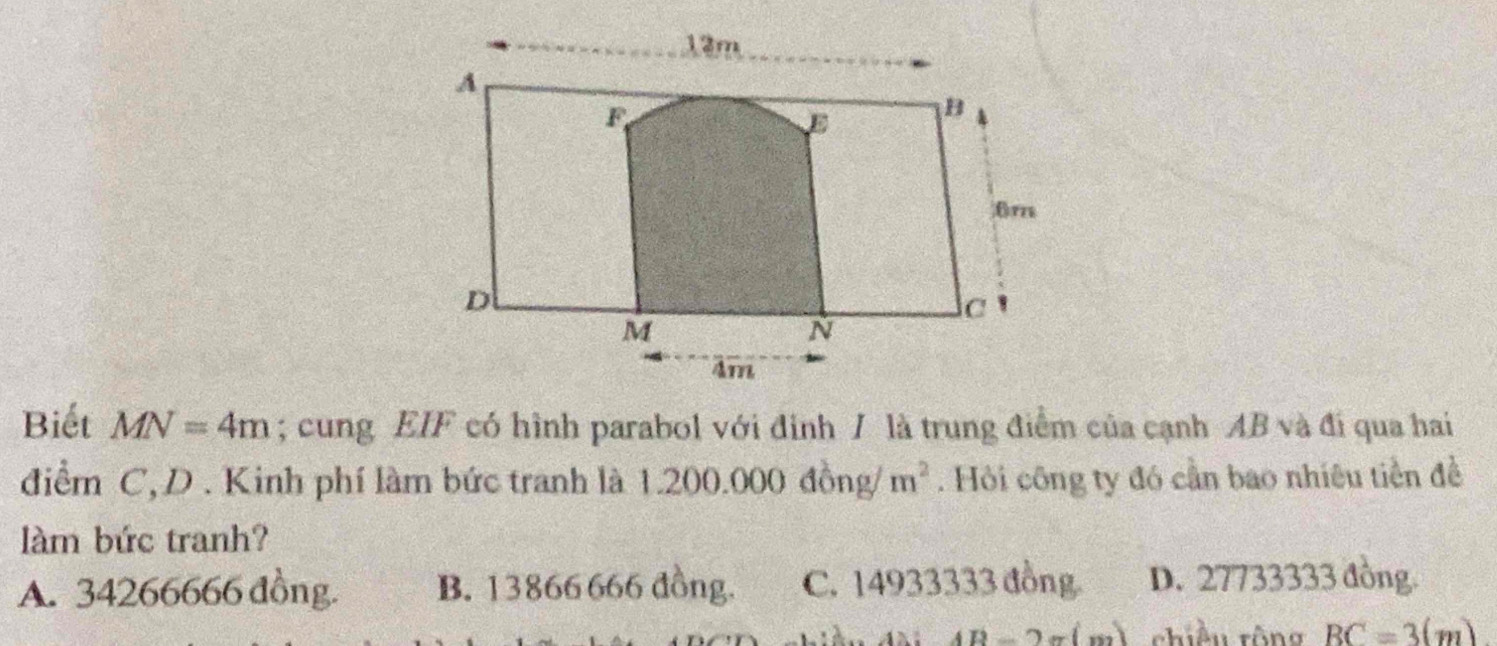 Biết MN=4m; cung EIF có hình parabol với đinh / là trung điểm của cạnh AB và đi qua hai
điểm C,D . Kinh phí làm bức tranh là 1.200.000 đồng/ m^2. Hỏi công ty đó cần bao nhiêu tiền đề
làm bức tranh?
A. 34266666 đồng. B. 13866666 đồng. C. 14933333 đồng. D. 27733333 đồng.
(D-2= m) chiều rông BC=3(m)