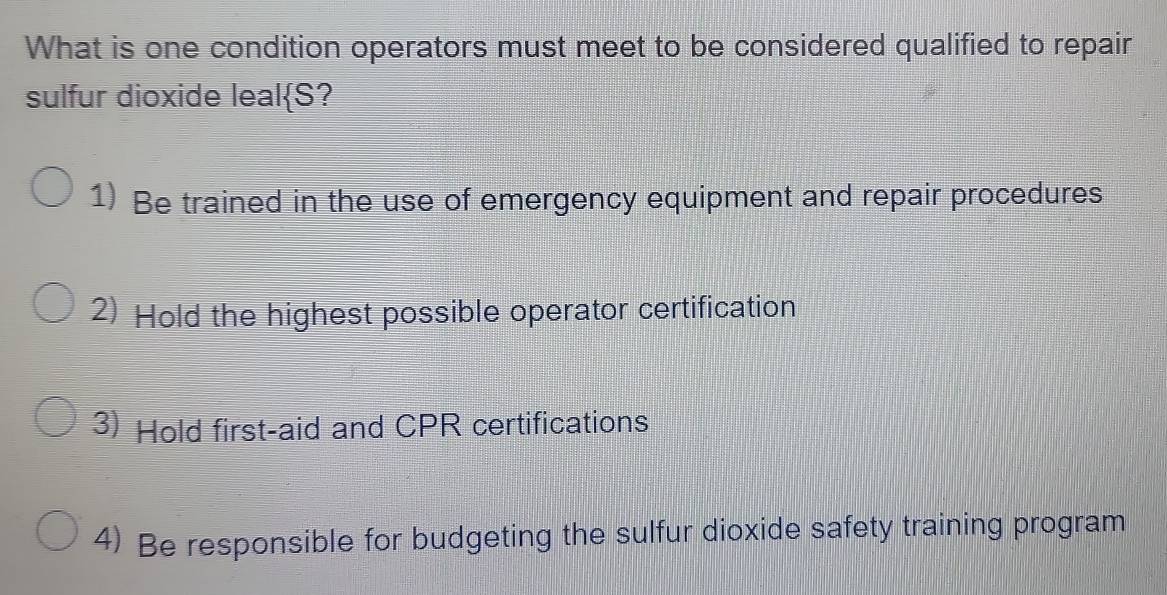 What is one condition operators must meet to be considered qualified to repair
slfur dioxide leal  S ?
1) Be trained in the use of emergency equipment and repair procedures
2) Hold the highest possible operator certification
3) Hold first-aid and CPR certifications
4) Be responsible for budgeting the sulfur dioxide safety training program