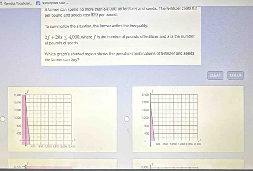 Genetics Vocabulat ... Sumanpreet Kaur
A farmer can spend no more than $4,0UU on fertilizer and seeds. The fertilizer costs $2
per pound and seeds cost $20 per pound.
To summarize the situation, the farmer writes the inequality:
2f+20s≤ 4,000 , where f is the number of pounds of fertilizer and s is the number
of pounds of seeds.
Which graph's shaded region shows the possible combinations of fertilizer and seeds
the farmer can buy?
CLEAR CHECK

2.420 2.400