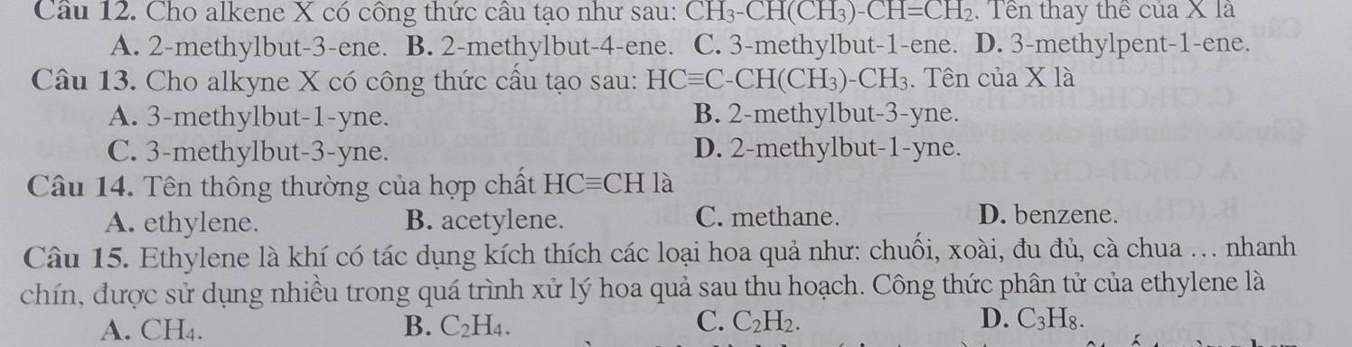 Cầu 12. Cho alkene X có công thức cầu tạo như sau: CH_3-CH(CH_3)-CH=CH_2. Tền thay thể của X là
A. 2 -methylbut- 3 -ene. B. 2 -methylbut- 4 -ene. C. 3 -methylbut- 1 -ene. D. 3 -methylpent- 1 -ene.
Câu 13. Cho alkyne X có công thức cầu tạo sau: HCequiv C-CH(CH_3)-CH_3. Tên của * 1a
A. 3 -methylbut -1-yne. B. 2 -methylbut -3-yne.
C. 3 -methylbut- 3-yne. D. 2 -methylbut- 1 -yne.
Câu 14. Tên thông thường của hợp chất HCequiv CHla
A. ethylene. B. acetylene. C. methane.
D. benzene.
Câu 15. Ethylene là khí có tác dụng kích thích các loại hoa quả như: chuối, xoài, đu đủ, cà chua .. nhanh
chín, được sử dụng nhiều trong quá trình xử lý hoa quả sau thu hoạch. Công thức phân tử của ethylene là
C.
A. CH₄. B. C_2H_4. C_2H_2. D. C_3H_8.