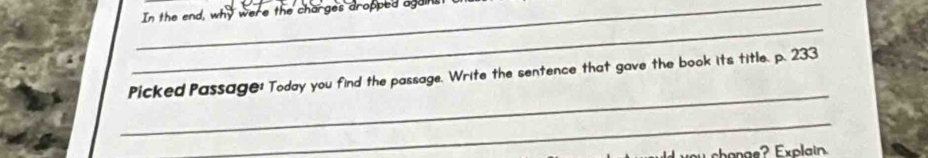 In the end, why were the charges dropped agains 
_ 
_ 
Picked Passage: Today you find the passage. Write the sentence that gave the book its title. p. 233
_ 
oy change? Explain.