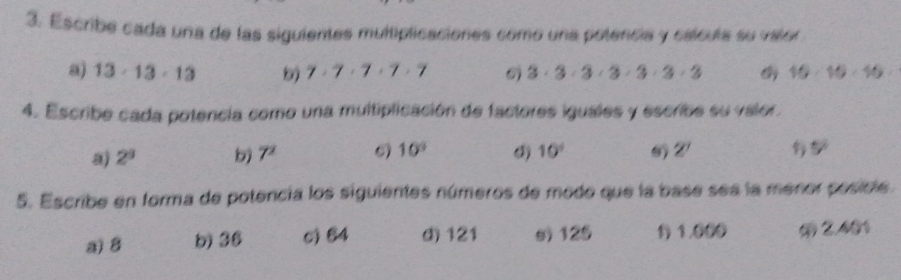 Escribe cada una de las siguientes multiplicaciones como una potencia y cálcula su valor 
a) 13· 13· 13 7· 7· 7· 7· 7 3· 3· 3· 3· 3· 3· 3 10· 10· 10
4. Escribe cada potencia como una multiplicación de factores iguales y escribe su valor. 

a) 2^3 7^2 10^9 0) 10° 5°
5. Escribe en forma de potencia los siguientes números de modo que la base ses la menor posicle. 
a) 8 b) 36 c) 84 d) 121 s) 125 1 1000 2.401