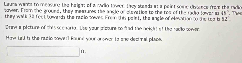 Laura wants to measure the height of a radio tower. they stands at a point some distance from the radio 
tower. From the ground, they measures the angle of elevation to the top of the radio tower as 48°. Ther 
they walk 30 feet towards the radio tower. From this point, the angle of elevation to the top is 62°. 
Draw a picture of this scenario. Use your picture to find the height of the radio tower. 
How tall is the radio tower? Round your answer to one decimal place.
□ ft.