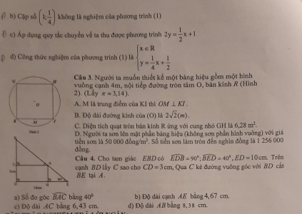 Cập số (1, 1/4 ) không là nghiệm của phương trình (1)
c) Áp dụng quy tắc chuyển về ta thu được phương trinh 2y= 1/2 x+1
đ) Công thức nghiệm của phương trình (1) là beginarrayl x∈ R y= 1/4 x+ 1/2 endarray.
Câu 3. Người ta muồn thiết kế một bảng hiệu gồm một hình
vuông cạnh 4m, nội tiếp đường tròn tâm O, bản kinh R (Hình
2). (Lấy π =3,14).
A. M là trung điểm của KI thi OM⊥ KI.
B. Độ dài đường kính của (O) là 2sqrt(2)(m).
C. Diện tích quạt tròn bản kính R ứng với cung nhỏ GH là 6,28m^2. 
D. Người ta sơn lên mặt phần bảng hiệu (không sơn phần hình vuỡng) với giá
tiền sơn là 50000dong/m^2
đồng. . Số tiền sơn làm tròn đến nghìn đồng là 1 256 000
Câu 4. Cho tam giác EBD có widehat EDB=90°; widehat BED=40°, ED=10cm
cạnh BD lấy C sao cho CD=3cm a, Qua C kẻ đường vuông góc với BD cắt 1 Trên
BE tại A.
a) Sổ đo góc widehat BAC bằng 40^b b) Độ dài canh AE bằng 4, 67 cm.
c) Độ dài AC bằng 6,43 cm. d) Độ đài AB bằng 8,38 cm.