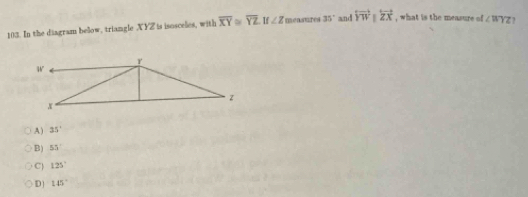 In the diagram beow, triangle XYZ is isosceles, with overline XY≌ overline YZ If∠ Z n mensures 35° and overleftrightarrow YW||overleftrightarrow ZX , what is the measure of ∠ WYZ
A ) 35°
B) 55°
C 125°
D 145°