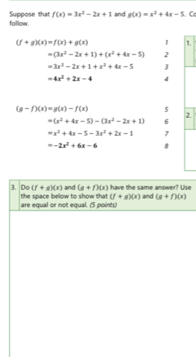 Suppose that f(x)=3x^2-2x+1 and g(x)=x^2+4x-5. Cc 
follow.
(f+g)(x)=f(x)+g(x)
1 1.
=(3x^2-2x+1)+(x^2+4x-5) 2
=3x^2-2x+1+x^2+4x-5 3
=4x^2+2x-4 4
(g-f)(x)=g(x)-f(x)
5 
2.
=(x^2+4x-5)-(3x^2-2x+1) 6
=x^2+4x-5-3x^2+2x-1 7
=-2x^2+6x-6 8 
3. Do (f+g)(x) and (g+f)(x) have the same answer? Use 
the space below to show that (f+g)(x) and (g+f)(x)
are equal or not equal. (5 points)