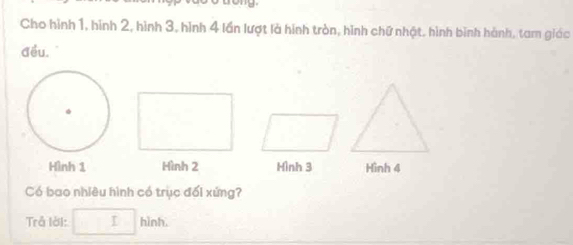 Cho hình 1, hình 2, hình 3, hình 4 lần lượt là hình tròn, hình chữ nhật, hình bình hành, tam giáo 
đều. 
Hình 1 Hình 2 Hình 3 Hình 4
Có bao nhiêu hình có trục đối xứng? 
Trả lời: □ h inh.