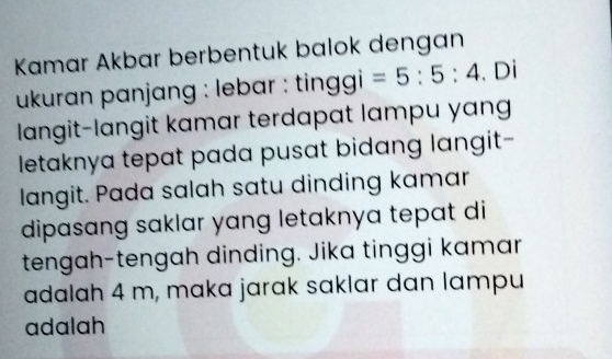 Kamar Akbar berbentuk balok dengan 
ukuran panjang : lebar : ting gi=5:5:4. Di 
langit-lɑngit kamar terdapat lampu yang 
letaknya tepat pada pusat bidang langit- 
langit. Pada salah satu dinding kamar 
dipasang saklar yang letaknya tepat di 
tengah-tengah dinding. Jika tinggi kamar 
adalah 4 m, maka jarak saklar dan lampu 
adalah