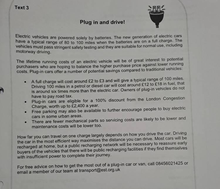 Text 3 n 
Plug in and drive! 
Electric vehicles are powered solely by batteries. The new generation of electric cars 
have a typical range of 80 to 100 miles when the batteries are on a full charge. The 
vehicles must pass stringent safety testing and they are suitable for normal use, including 
motorway driving. 
The lifetime running costs of an electric vehicle will be of great interest to potential 
purchasers who are hoping to balance the higher purchase price against lower running 
costs. Plug-in cars offer a number of potential savings compared to traditional vehicles: 
A full charge will cost around £2 to £3 and will give a typical range of 100 miles. 
Driving 100 miles in a petrol or diesel car will cost around £12 to £18 in fuel, that 
is around six times more than the electric car. Owners of plug-in vehicles do not 
have to pay road tax. 
Plug-in cars are eligible for a 100% discount from the London Congestion 
Charge, worth up to £2,400 a year. 
Free parking may also be available to further encourage people to buy electric 
cars in some urban areas. 
There are fewer mechanical parts so servicing costs are likely to be lower and 
maintenance costs will be lower too. 
How far you can travel on one charge largely depends on how you drive the car. Driving 
the car in the most efficient way maximises the distance you can drive. Most cars will be 
recharged at home, but a public recharging network will be necessary to reassure early 
buyers of the vehicles that there will be public recharging facilities if they find themselves 
with insufficient power to complete their journey. 
For free advice on how to get the most out of a plug-in car or van, call 08456021425 or 
email a member of our team at transport@est.org.uk