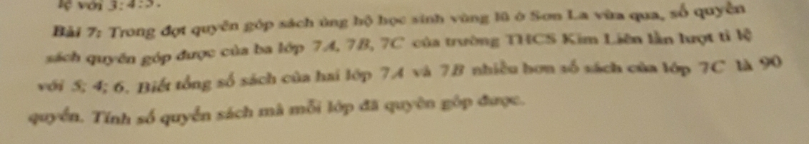 lệ với 3:4:3. 
Bải 7: Trong đợt quyên góp sách ủng hộ học sinh vùng lũ ở Sơn La vừa qua, số quyền 
sách quyền góp được của ba lớp 7A, 7B, 7C của trường THCS Kim Liên lần lượt tỉ lệ 
với 5; 4; 6. Biết tổng số sách của hai lớp 7.A và 7B nhiều hơn số sách của lớp 7C là 90
quyển. Tính số quyển sách mã mỗi lớp đã quyên góp được.