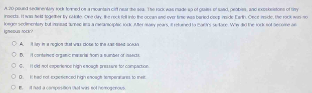 A 20-pound sedimentary rock formed on a mountain cliff near the sea. The rock was made up of grains of sand, pebbles, and exoskeletons of tiny
insects. It was held together by calcite. One day, the rock fell into the ocean and over time was buried deep inside Earth. Once inside, the rock was no
longer sedimentary but instead turned into a metamorphic rock. After many years, it returned to Earth's surface. Why did the rock not become an
igneous rock?
A. It lay in a region that was close to the salt-filled ocean.
B. It contained organic material from a number of insects.
C. It did not experience high enough pressure for compaction
D. It had not experienced high enough temperatures to melt.
E. It had a composition that was not homogenous.