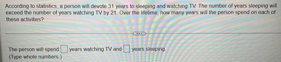 According to statistics, a person will devote 31 years to sleeping and watching TV. The number of years sleeping will 
exceed the number of years watching TV by 21. Over the lifetime, how many years will the person spend on each of 
these activities? 
The person will spend □ years watching TV and □ years sleeping. 
(Type whole numbers.)