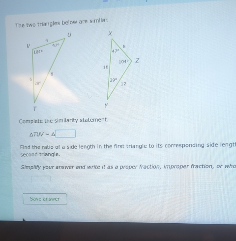 The two triangles below are similar,
 
Complete the similarity statement.
△ TUVsim △ □
Find the ratio of a side length in the first triangle to its corresponding side lengt
second triangle.
Simplify your answer and write it as a proper fraction, improper fraction, or who
Save answer