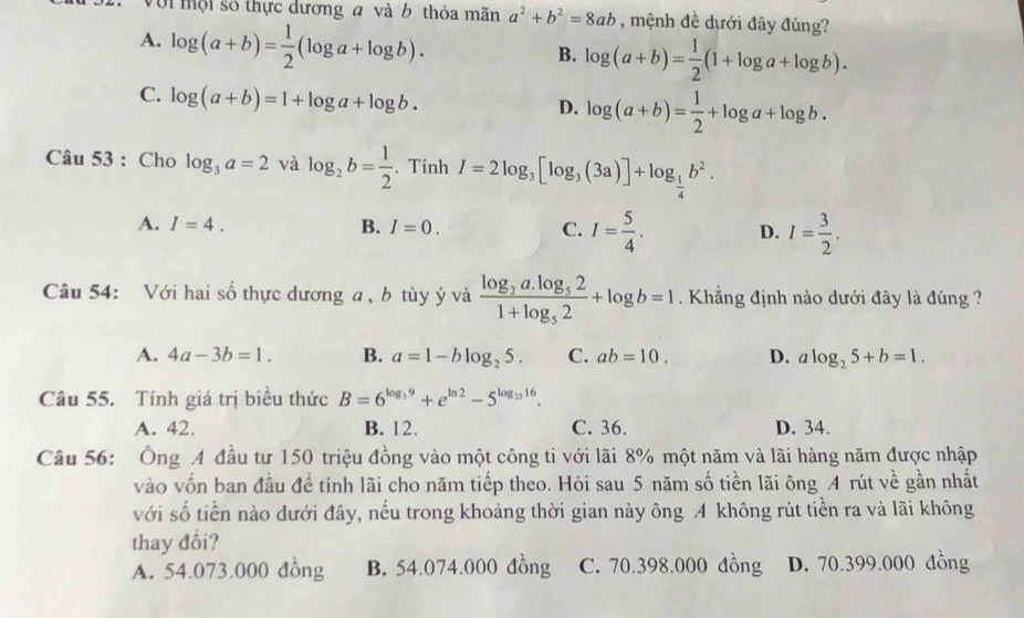 Với mội số thực dương a và b thỏa mãn a^2+b^2=8ab , mệnh đề dưới đây đúng?
A. log (a+b)= 1/2 (log a+log b).
B. log (a+b)= 1/2 (1+log a+log b).
C. log (a+b)=1+log a+log b.
D. log (a+b)= 1/2 +log a+log b.
Câu 53 : Cho log _3a=2 và log _2b= 1/2 . Tính I=2log _3[log _3(3a)]+log _ 1/4 b^2.
A. I=4. B. I=0. C. I= 5/4 . D. I= 3/2 .
Câu 54: Với hai số thực dương a , b tùy ý và frac log _2a.log _521+log _52+log b=1. Khẳng định nào dưới đây là đúng ?
A. 4a-3b=1. B. a=1-blog _25. C. ab=10. D. alog _25+b=1.
Câu 55. Tính giá trị biểu thức B=6^(log _3)9+e^(ln 2)-5^(log _25)16.
A. 42. B. 12. C. 36. D. 34.
Câu 56: Ông A đầu tư 150 triệu đồng vào một công ti với lãi 8% một năm và lãi hàng năm được nhập
vào vốn ban đầu đề tính lãi cho năm tiếp theo. Hỏi sau 5 năm số tiền lãi ông A rút về gần nhất
với số tiền nào dưới đây, nếu trong khoảng thời gian này ông A không rút tiền ra và lãi không
thay đối?
A. 54.073.000 đồng B. 54.074.000 đồng C. 70.398.000 đồng D. 70.399.000 đồng