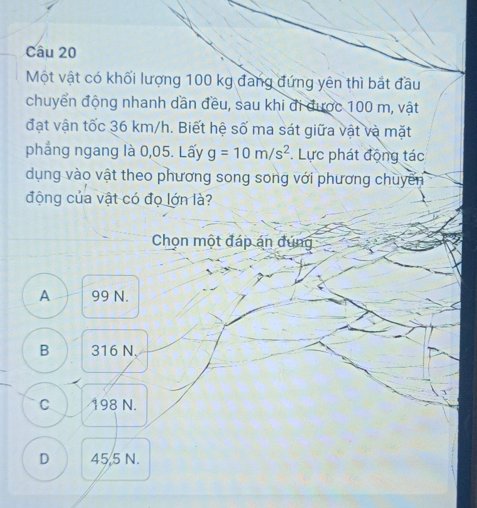 Một vật có khối lượng 100 kg đang đứng yên thì bắt đầu
chuyển động nhanh dần đều, sau khi đi được 100 m, vật
đạt vận tốc 36 km/h. Biết hệ số ma sát giữa vật và mặt
phẳng ngang là 0,05. Lấy g=10m/s^2. Lực phát động tác
dụng vào vật theo phương song song với phương chuyển
động của vật có đọ lớn là?
Chọn một đáp án đúng
A 99 N.
B 316 N.
C 198 N.
D 45,5 N.