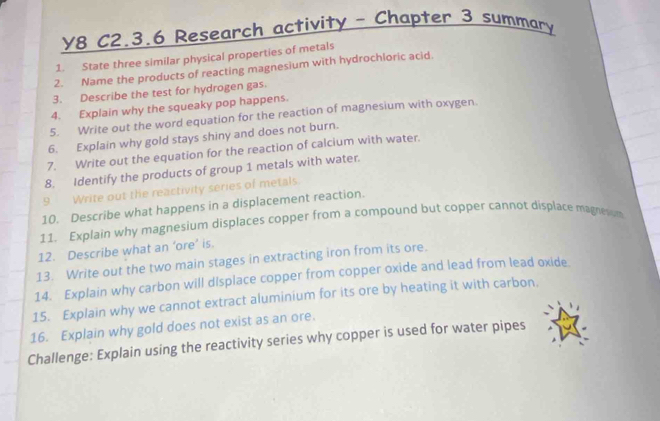 y8 C2.3.6 Research activity - Chapter 3 summary 
1. State three similar physical properties of metals 
2. Name the products of reacting magnesium with hydrochloric acid. 
3. Describe the test for hydrogen gas. 
4. Explain why the squeaky pop happens. 
5. Write out the word equation for the reaction of magnesium with oxygen. 
6. Explain why gold stays shiny and does not burn. 
7. Write out the equation for the reaction of calcium with water. 
8. Identify the products of group 1 metals with water. 
9 Write out the reactivity series of metals. 
10. Describe what happens in a displacement reaction. 
11. Explain why magnesium displaces copper from a compound but copper cannot displace magneion 
12. Describe what an ‘ore’ is. 
13. Write out the two main stages in extracting iron from its ore. 
14. Explain why carbon will displace copper from copper oxide and lead from lead oxide. 
15. Explain why we cannot extract aluminium for its ore by heating it with carbon. 
16. Explain why gold does not exist as an ore. 
Challenge: Explain using the reactivity series why copper is used for water pipes