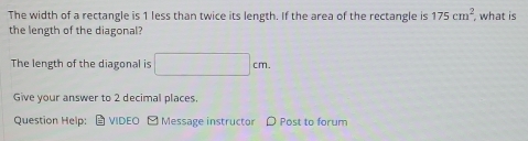 The width of a rectangle is 1 less than twice its length. If the area of the rectangle is 175cm^2 , what is 
the length of the diagonal? 
The length of the diagonal is □ cm. 
Give your answer to 2 decimal places. 
Question Help: VIDEO □ Message instructor Post to forum