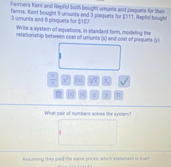 Farmers Kent and Repfol both bought umunts and pisquets for their 
farms. Kent bought 9 umunts and 3 pisquets for $111. Repfol bought
3 umunts and 8 pisquets for $107. 
Write a system of equations, in standard form, modeling the 
relationship between cost of umunts (x) and cost of pisquets (y).
 Y/X  x^2 f(x) sqrt[n](X) X_n
m (x) |X S ≥ π
What pair of numbers solves the system? 
Assuming they paid the same prices, which statement is true?