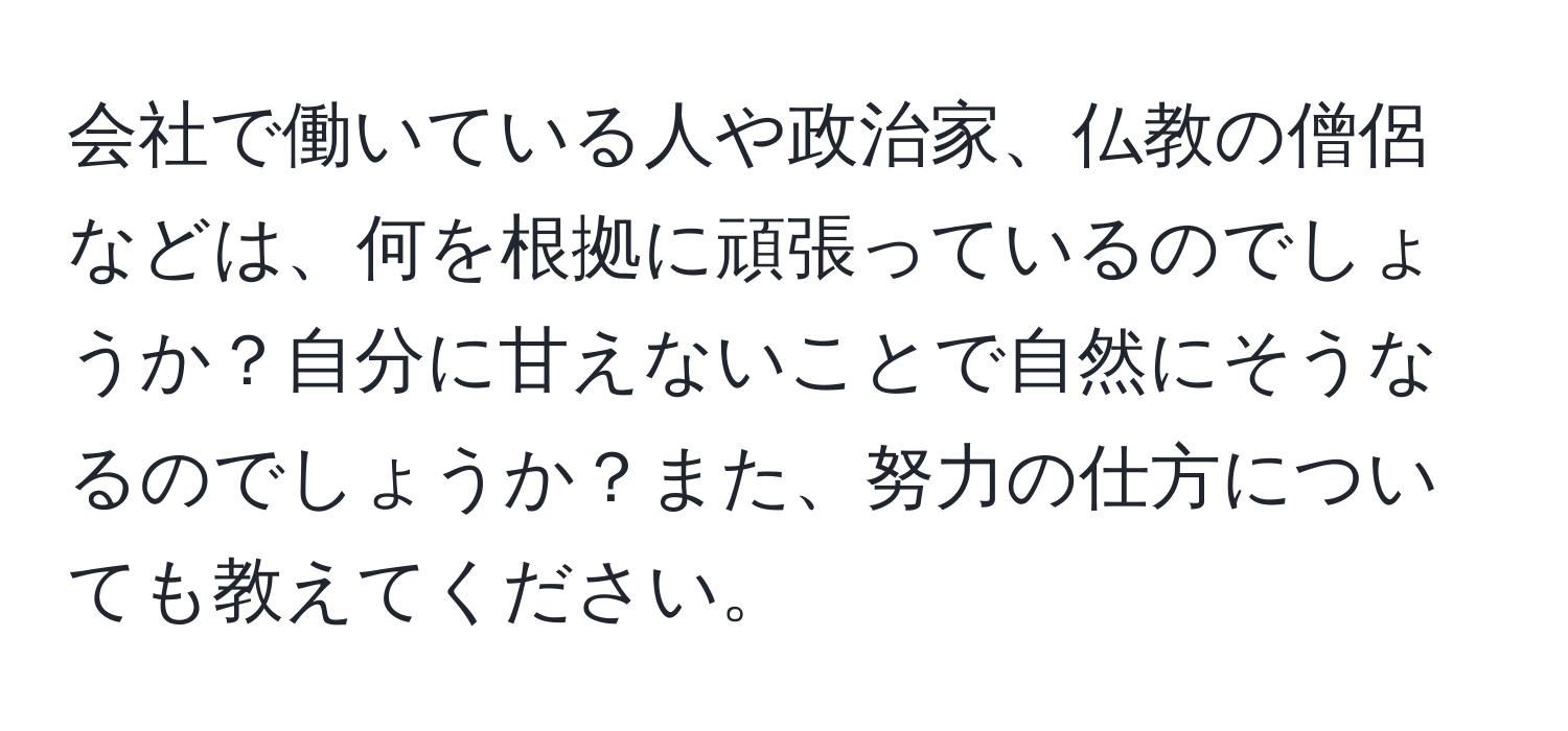 会社で働いている人や政治家、仏教の僧侶などは、何を根拠に頑張っているのでしょうか？自分に甘えないことで自然にそうなるのでしょうか？また、努力の仕方についても教えてください。