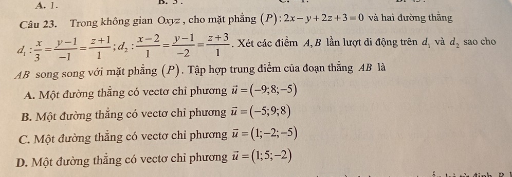 A. 1. D. 5 .
Câu 23. Trong không gian Oxyz , cho mặt phẳng (P): 2x-y+2z+3=0 và hai đường thắng
d_1: x/3 = (y-1)/-1 = (z+1)/1 ; d_2: (x-2)/1 = (y-1)/-2 = (z+3)/1 . Xét các điểm A, B lần lượt di động trên d_1 và d_2 sao cho
AB song song với mặt phẳng (P). Tập hợp trung điểm của đoạn thẳng AB là
A. Một đường thắng có vectơ chỉ phương vector u=(-9;8;-5)
B. Một đường thắng có vectơ chi phương vector u=(-5;9;8)
C. Một đường thắng có vectơ chỉ phương vector u=(1;-2;-5)
D. Một đường thẳng có vectơ chỉ phương vector u=(1;5;-2)