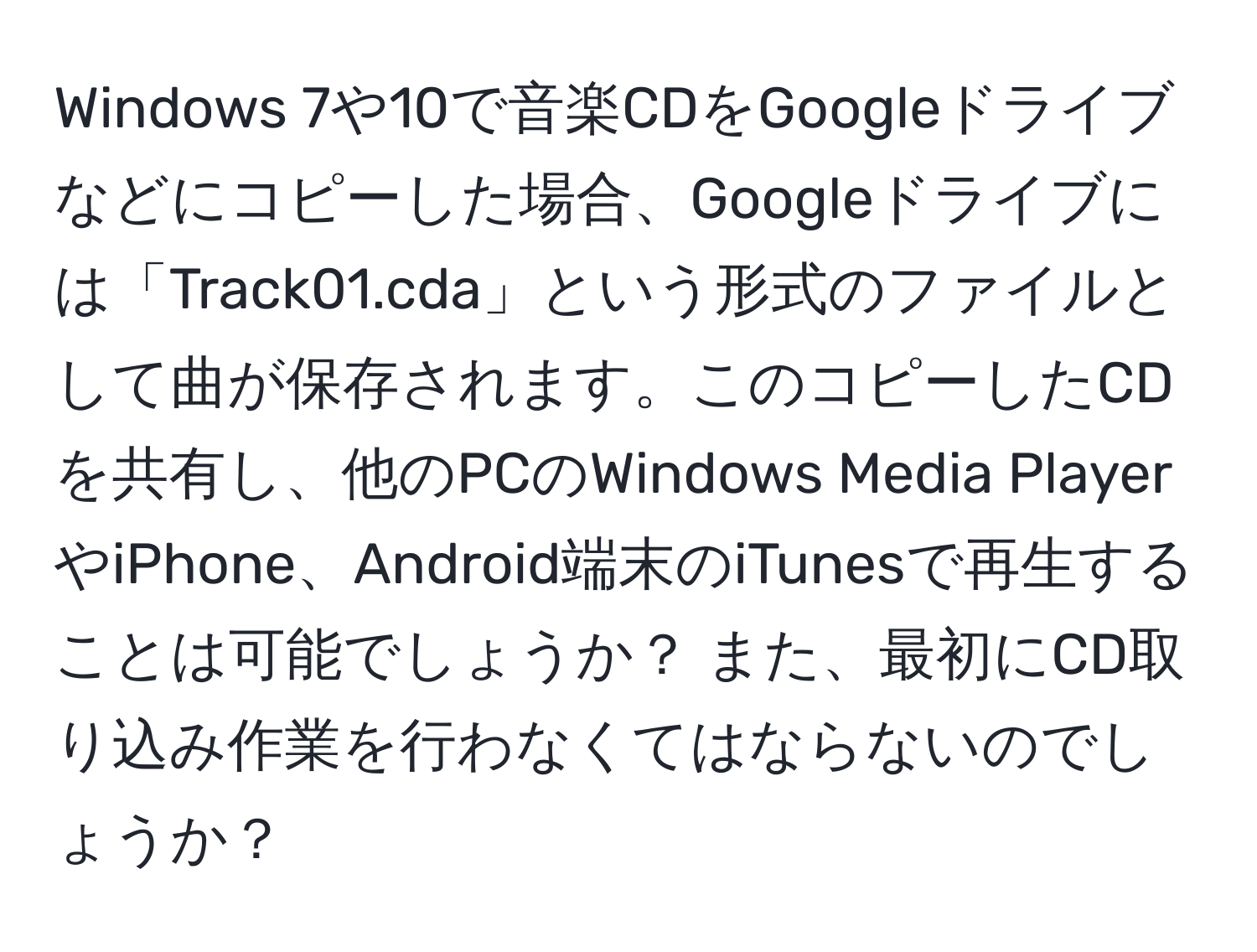 Windows 7や10で音楽CDをGoogleドライブなどにコピーした場合、Googleドライブには「Track01.cda」という形式のファイルとして曲が保存されます。このコピーしたCDを共有し、他のPCのWindows Media PlayerやiPhone、Android端末のiTunesで再生することは可能でしょうか？ また、最初にCD取り込み作業を行わなくてはならないのでしょうか？