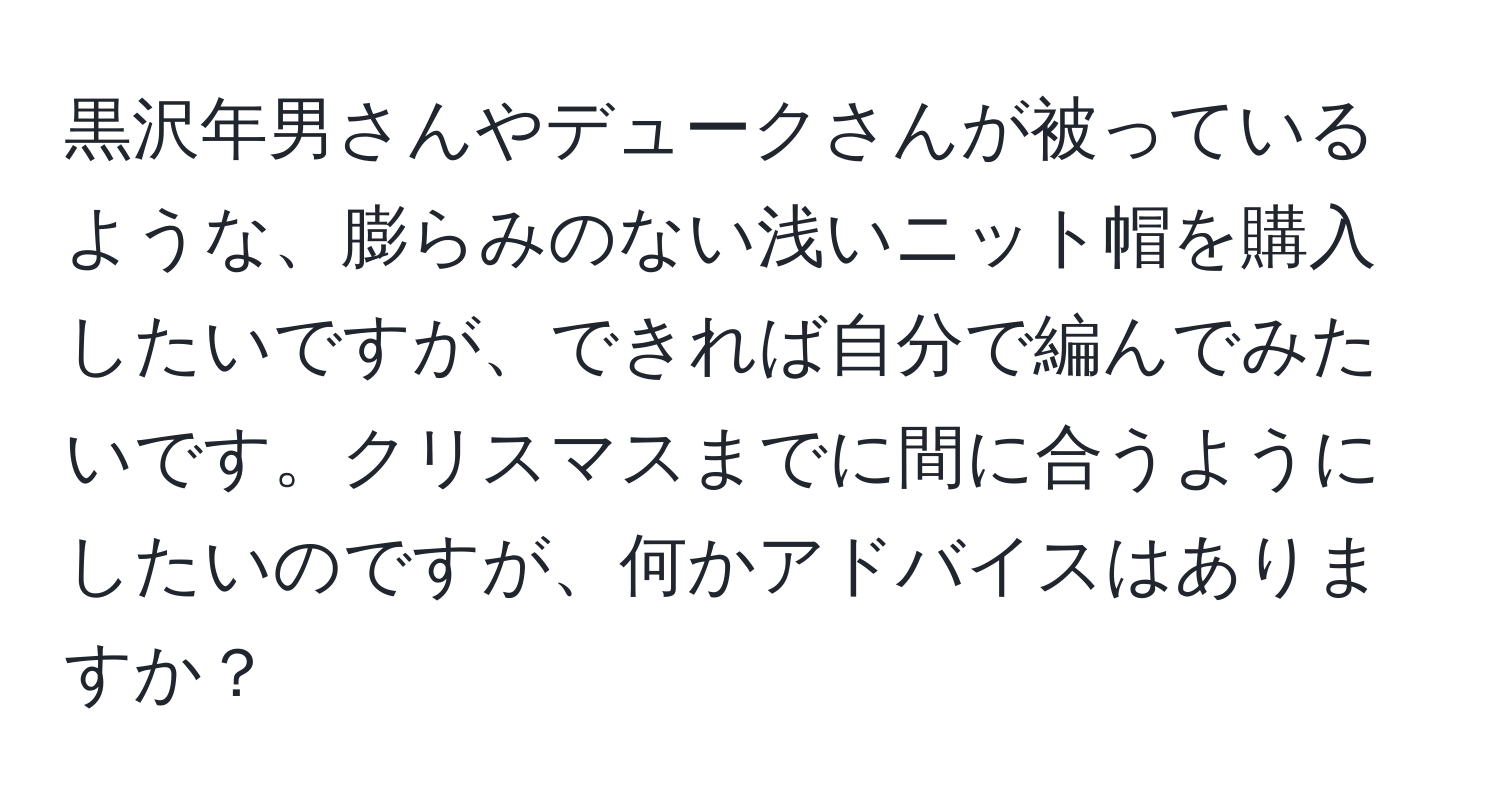 黒沢年男さんやデュークさんが被っているような、膨らみのない浅いニット帽を購入したいですが、できれば自分で編んでみたいです。クリスマスまでに間に合うようにしたいのですが、何かアドバイスはありますか？