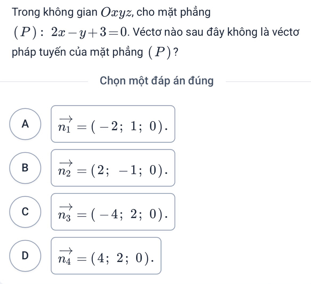 Trong không gian Oxyz, cho mặt phẳng
(P):2x-y+3=0. Véctơ nào sau đây không là véctơ
pháp tuyến của mặt phẳng (P)?
Chọn một đáp án đúng
A vector n_1=(-2;1;0).
B vector n_2=(2;-1;0).
C vector n_3=(-4;2;0).
D vector n_4=(4;2;0).