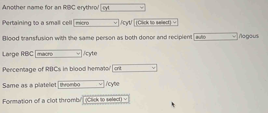 Another name for an RBC erythro/ cyt 
Pertaining to a small cell micro /cyt/ (Click to select) √ 
Blood transfusion with the same person as both donor and recipient auto /logous 
Large RBC macro /cyte 
Percentage of RBCs in blood hemato/ crit 
Same as a platelet thrombo /cyte 
Formation of a clot thromb/ (Click to select)