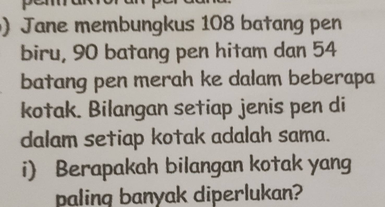 Jane membungkus 108 batang pen 
biru, 90 batang pen hitam dan 54
batang pen merah ke dalam beberapa 
kotak. Bilangan setiap jenis pen di 
dalam setiap kotak adalah sama. 
i) Berapakah bilangan kotak yang 
paling banyak diperlukan?