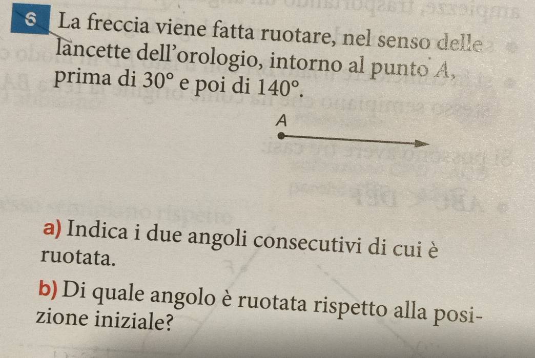 La freccia viene fatta ruotare, nel senso delle 
lancette dell’orologio, intorno al punto A, 
prima di 30° e poi di 140°. 
A 
a) Indica i due angoli consecutivi di cui è 
ruotata. 
b) Di quale angolo è ruotata rispetto alla posi- 
zione iniziale?