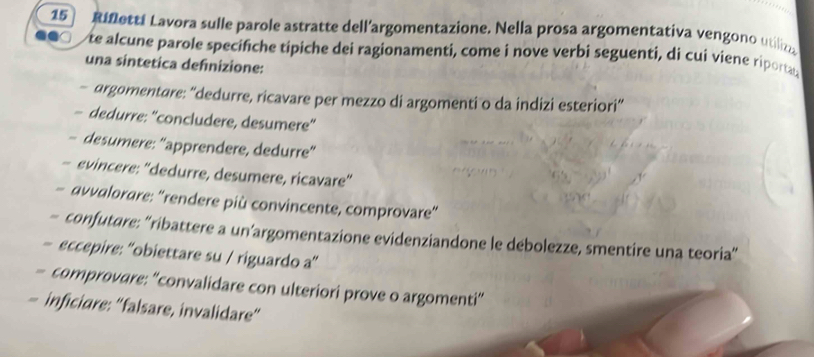 Rifletti Lavora sulle parole astratte dell’argomentazione. Nella prosa argomentativa vengono utiliza 
te alcune parole specifiche tipiche dei ragionamenti, come i nove verbi seguenti, di cui viene riportat 
una sintetica definizione: 
- argomentare: “dedurre, ricavare per mezzo di argomenti o da indizi esteriori” 
- dedurre: "concludere, desumere" 
- desumere: “apprendere, dedurre” 
- evincere: "dedurre, desumere, ricavare" 
- avvalorare: “rendere più convincente, comprovare” 
- confutare: “ribattere a un’argomentazione evidenziandone le debolezze, smentire una teoria” 
- eccepire: “'obiettare su / riguardo a” 
- comprovare: “convalidare con ulteriori prove o argomenti” 
- inficiare: “falsare, invalidare”