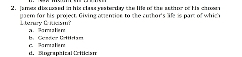 New Histörcish Chtcism
2. James discussed in his class yesterday the life of the author of his chosen
poem for his project. Giving attention to the author's life is part of which
Literary Criticism?
a. Formalism
b. Gender Criticism
c. Formalism
d. Biographical Criticism