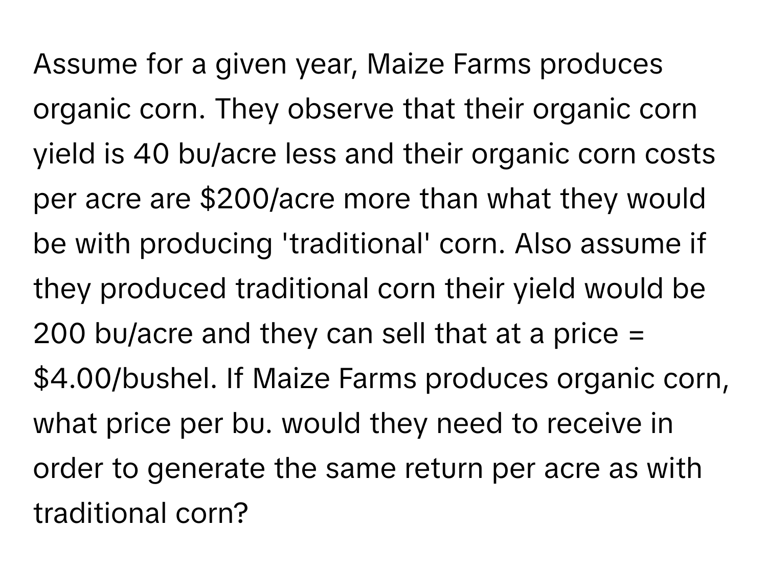 Assume for a given year, Maize Farms produces organic corn. They observe that their organic corn yield is 40 bu/acre less and their organic corn costs per acre are $200/acre more than what they would be with producing 'traditional' corn. Also assume if they produced traditional corn their yield would be 200 bu/acre and they can sell that at a price = $4.00/bushel. If Maize Farms produces organic corn, what price per bu. would they need to receive in order to generate the same return per acre as with traditional corn?