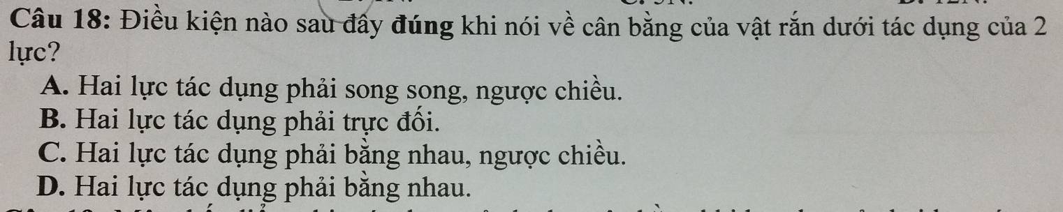 Điều kiện nào sau đẩy đúng khi nói về cân bằng của vật rắn dưới tác dụng của 2
lực?
A. Hai lực tác dụng phải song song, ngược chiều.
B. Hai lực tác dụng phải trực đối.
C. Hai lực tác dụng phải bằng nhau, ngược chiều.
D. Hai lực tác dụng phải bằng nhau.